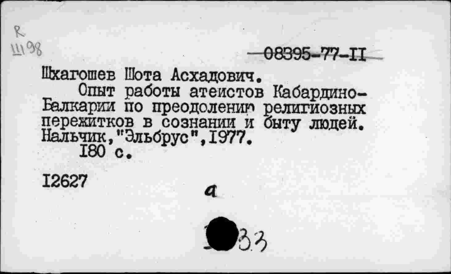 ﻿—08395-77-11 Шхагошев Шота Асхадович.
Опыт работы атеистов Кабардино-Балкарии по преодолению религиозных перекитков в сознании и быту людей. Нальчик,"Эльбрус",1977.
180 с.
12627